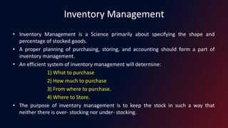 Inventory Management
• Inventory Management is a Science primarily about specifying the shape and
percentage of stocked goods.
• A proper planning of purchasing, storing, and accounting should form a part of
inventory management.
• An efficient system of inventory management will determine:
1) What to purchase
2) How much to purchase
3) From where to purchase.
4) Where to Store.
• The purpose of inventory management is to keep the stock in such a way that
neither there is over- stocking nor under- stocking.
 
