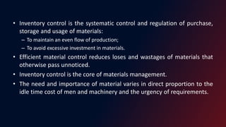 • Inventory control is the systematic control and regulation of purchase,
storage and usage of materials:
– To maintain an even flow of production;
– To avoid excessive investment in materials.
• Efficient material control reduces loses and wastages of materials that
otherwise pass unnoticed.
• Inventory control is the core of materials management.
• The need and importance of material varies in direct proportion to the
idle time cost of men and machinery and the urgency of requirements.
 