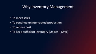Why Inventory Management
• To meet sales
• To continue uninterrupted production
• To reduce cost
• To keep sufficient inventory (Under – Over)
 