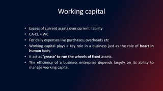 Working capital
• Excess of current assets over current liability
• CA-CL = WC
• For daily expenses like purchases, overheads etc
• Working capital plays a key role in a business just as the role of heart in
human body.
• It act as ‘grease’ to run the wheels of fixed assets.
• The efficiency of a business enterprise depends largely on its ability to
manage working capital.
 