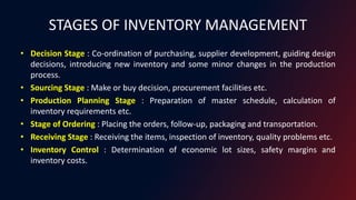 STAGES OF INVENTORY MANAGEMENT
• Decision Stage : Co-ordination of purchasing, supplier development, guiding design
decisions, introducing new inventory and some minor changes in the production
process.
• Sourcing Stage : Make or buy decision, procurement facilities etc.
• Production Planning Stage : Preparation of master schedule, calculation of
inventory requirements etc.
• Stage of Ordering : Placing the orders, follow-up, packaging and transportation.
• Receiving Stage : Receiving the items, inspection of inventory, quality problems etc.
• Inventory Control : Determination of economic lot sizes, safety margins and
inventory costs.
 