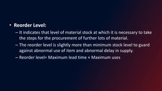 • Reorder Level:
– It indicates that level of material stock at which it is necessary to take
the steps for the procurement of further lots of material.
– The reorder level is slightly more than minimum stock level to guard
against abnormal use of item and abnormal delay in supply.
– Reorder level= Maximum lead time × Maximum uses
 