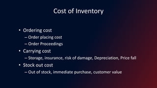 Cost of Inventory
• Ordering cost
– Order placing cost
– Order Proceedings
• Carrying cost
– Storage, insurance, risk of damage, Depreciation, Price fall
• Stock out cost
– Out of stock, immediate purchase, customer value
 