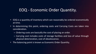 EOQ - Economic Order Quantity.
• EOQ is a quantity of inventory which can reasonably be ordered economically
at time.
• In determining this point, ordering costs and Carrying Costs are taken into
consideration.
– Ordering costs are basically the cost of placing an order.
– Carrying cost includes costs of storage facilities and loss of value through
physical deterioration, cost of obsolescence.
• The balancing point is known as Economic Order Quantity.
 