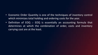 • Economic Order Quantity is one of the techniques of inventory control
which minimizes total holding and ordering costs for the year.
• Definition of EOQ :- EOQ is essentially an accounting formula that
determines at which the combination of order, costs and inventory
carrying cost are at the least.
 
