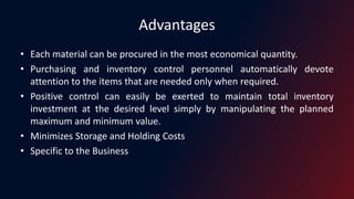 Advantages
• Each material can be procured in the most economical quantity.
• Purchasing and inventory control personnel automatically devote
attention to the items that are needed only when required.
• Positive control can easily be exerted to maintain total inventory
investment at the desired level simply by manipulating the planned
maximum and minimum value.
• Minimizes Storage and Holding Costs
• Specific to the Business
 