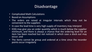 Disadvantage
• Complicated Math Calculations
• Based on Assumptions
• The orders are raised at irregular intervals which may not be
convenient to the suppliers
• In case the lead time is very high supply of inventory may interpret
• EOQ may give you an order quantity which is much below the supplier
minimum, and there is always a chance that the ordering level for an
item has been reached but not noticed in which case a stock out may
occur; and
• The items cannot be group and ordered at a time since the recorder
points occur irregularly
 