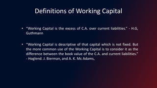 Definitions of Working Capital
• “Working Capital is the excess of C.A. over current liabilities.” - H.G,
Guthmann
• “Working Capital is descriptive of that capital which is not fixed. But
the more common use of the Working Capital is to consider it as the
difference between the book value of the C.A. and current liabilities.”
- Hoglend. J. Bierman, and A. K. Mc Adams,
 