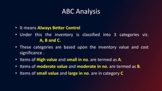 ABC Analysis
• It means Always Better Control
• Under this the inventory is classified into 3 categories viz.
A, B and C.
• These categories are based upon the inventory value and cost
significance .
• Items of High value and small in no. are termed as A.
• Items of moderate value and moderate in no. are termed as B.
• Items of small value and large in no. are in category C
 