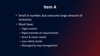 Item A
• Small in number, but consume large amount of
resources
• Must have:
– Tight control
– Rigid estimate of requirements
– Strict & closer watch
– Low safety stocks
– Managed by top management
 