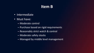 Item B
• Intermediate
• Must have:
– Moderate control
– Purchase based on rigid requirements
– Reasonably strict watch & control
– Moderate safety stocks
– Managed by middle level management
 
