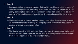 • Item A:
– Items categorized under A are goods that register the highest value in terms of
annual consumption. It is interesting to note that the top 70 to 80 percent of the
yearly consumption value of the company comes from only about 10 to 20
percent of the total inventory items. Hence, it is crucial to prioritize these items.
• Item B:
– These are items that have a medium consumption value. These amount to about
30 percent of the total inventory in a company which accounts for about 15 to 20
percent of annual consumption value.
• Item C:
– The items placed in this category have the lowest consumption value and
account for less than 5 percent of the annual consumption value that comes
from about 50 percent of the total inventory items.
 