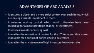 ADVANTAGES OF ABC ANALYSIS
• It ensures a closer and a more strict control over such items, which
are having a sizable investment in there.
• It releases working capital, which would otherwise have been
locked up for a more profitable channel of investment.
• It reduces inventory-carrying cost.
• It enables the relaxation of control for the ‘C’ items and thus makes
it possible for a sufficient buffer stock to be created.
• It enables the maintenance of high inventory turn over rate.
 