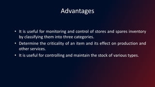 Advantages
• It is useful for monitoring and control of stores and spares inventory
by classifying them into three categories.
• Determine the criticality of an item and its effect on production and
other services.
• It is useful for controlling and maintain the stock of various types.
 