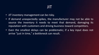 JIT
• JIT inventory management can be risky.
• If demand unexpectedly spikes, the manufacturer may not be able to
source the inventory it needs to meet that demand, damaging its
reputation with customers and driving business toward competitors.
• Even the smallest delays can be problematic; if a key input does not
arrive "just in time," a bottleneck can result.
 
