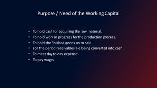 Purpose / Need of the Working Capital
• To hold cash for acquiring the raw material.
• To hold work in progress for the production process.
• To hold the finished goods up to sale
• For the period receivables are being converted into cash.
• To meet day to day expenses
• To pay wages
 