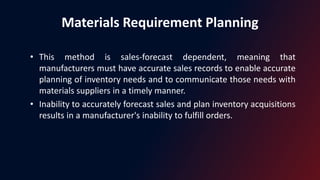 Materials Requirement Planning
• This method is sales-forecast dependent, meaning that
manufacturers must have accurate sales records to enable accurate
planning of inventory needs and to communicate those needs with
materials suppliers in a timely manner.
• Inability to accurately forecast sales and plan inventory acquisitions
results in a manufacturer's inability to fulfill orders.
 