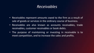 Receivables
• Receivables represent amounts owed to the firm as a result of
sale of goods or services in the ordinary course of business.
• Receivables are also known as accounts receivables, trade
receivables, customer receivables or book debts.
• The purpose of maintaining or investing in receivable is to
meet competition, and to increase the sales and profits.
 