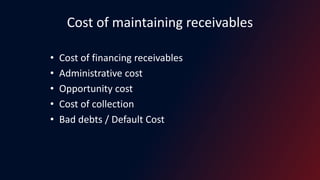 Cost of maintaining receivables
• Cost of financing receivables
• Administrative cost
• Opportunity cost
• Cost of collection
• Bad debts / Default Cost
 