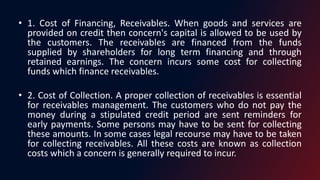 • 1. Cost of Financing, Receivables. When goods and services are
provided on credit then concern's capital is allowed to be used by
the customers. The receivables are financed from the funds
supplied by shareholders for long term financing and through
retained earnings. The concern incurs some cost for collecting
funds which finance receivables.
• 2. Cost of Collection. A proper collection of receivables is essential
for receivables management. The customers who do not pay the
money during a stipulated credit period are sent reminders for
early payments. Some persons may have to be sent for collecting
these amounts. In some cases legal recourse may have to be taken
for collecting receivables. All these costs are known as collection
costs which a concern is generally required to incur.
 