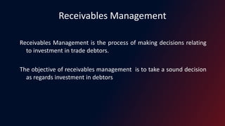 Receivables Management
Receivables Management is the process of making decisions relating
to investment in trade debtors.
The objective of receivables management is to take a sound decision
as regards investment in debtors
 