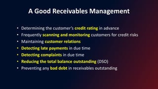 A Good Receivables Management
• Determining the customer’s credit rating in advance
• Frequently scanning and monitoring customers for credit risks
• Maintaining customer relations
• Detecting late payments in due time
• Detecting complaints in due time
• Reducing the total balance outstanding (DSO)
• Preventing any bad debt in receivables outstanding
 