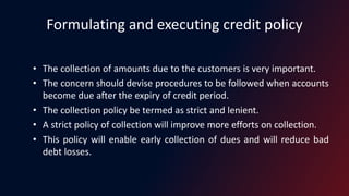 Formulating and executing credit policy
• The collection of amounts due to the customers is very important.
• The concern should devise procedures to be followed when accounts
become due after the expiry of credit period.
• The collection policy be termed as strict and lenient.
• A strict policy of collection will improve more efforts on collection.
• This policy will enable early collection of dues and will reduce bad
debt losses.
 