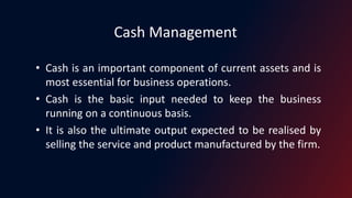 Cash Management
• Cash is an important component of current assets and is
most essential for business operations.
• Cash is the basic input needed to keep the business
running on a continuous basis.
• It is also the ultimate output expected to be realised by
selling the service and product manufactured by the firm.
 