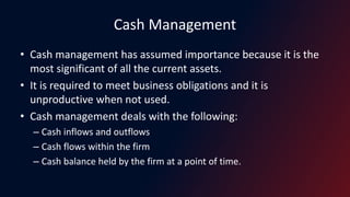 Cash Management
• Cash management has assumed importance because it is the
most significant of all the current assets.
• It is required to meet business obligations and it is
unproductive when not used.
• Cash management deals with the following:
– Cash inflows and outflows
– Cash flows within the firm
– Cash balance held by the firm at a point of time.
 