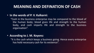 MEANING AND DEFINATION OF CASH
• In the words of P. V. Kulkarni:
“Cash in the business enterprise may be compared to the blood of
the human body; blood gives life and strength to the human
body, and cash imparts life and strength to the business
organisation”.
• According to J. M. Keyens:
“It is the cash which keeps a business going. Hence every enterprise
has hold necessary cash for its existence”.
 