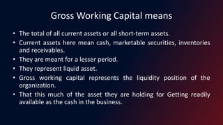 Gross Working Capital means
• The total of all current assets or all short-term assets.
• Current assets here mean cash, marketable securities, inventories
and receivables.
• They are meant for a lesser period.
• They represent liquid asset.
• Gross working capital represents the liquidity position of the
organization.
• That this much of the asset they are holding for Getting readily
available as the cash in the business.
 