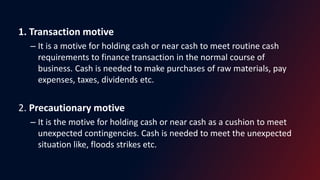 1. Transaction motive
– It is a motive for holding cash or near cash to meet routine cash
requirements to finance transaction in the normal course of
business. Cash is needed to make purchases of raw materials, pay
expenses, taxes, dividends etc.
2. Precautionary motive
– It is the motive for holding cash or near cash as a cushion to meet
unexpected contingencies. Cash is needed to meet the unexpected
situation like, floods strikes etc.
 