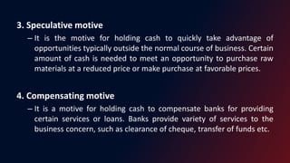 3. Speculative motive
– It is the motive for holding cash to quickly take advantage of
opportunities typically outside the normal course of business. Certain
amount of cash is needed to meet an opportunity to purchase raw
materials at a reduced price or make purchase at favorable prices.
4. Compensating motive
– It is a motive for holding cash to compensate banks for providing
certain services or loans. Banks provide variety of services to the
business concern, such as clearance of cheque, transfer of funds etc.
 