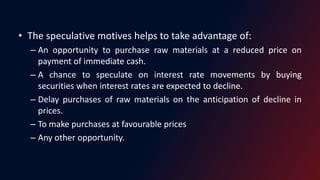 • The speculative motives helps to take advantage of:
– An opportunity to purchase raw materials at a reduced price on
payment of immediate cash.
– A chance to speculate on interest rate movements by buying
securities when interest rates are expected to decline.
– Delay purchases of raw materials on the anticipation of decline in
prices.
– To make purchases at favourable prices
– Any other opportunity.
 