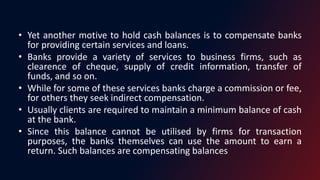 • Yet another motive to hold cash balances is to compensate banks
for providing certain services and loans.
• Banks provide a variety of services to business firms, such as
clearence of cheque, supply of credit information, transfer of
funds, and so on.
• While for some of these services banks charge a commission or fee,
for others they seek indirect compensation.
• Usually clients are required to maintain a minimum balance of cash
at the bank.
• Since this balance cannot be utilised by firms for transaction
purposes, the banks themselves can use the amount to earn a
return. Such balances are compensating balances
 