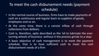 To meet the cash disbursement needs (payment
schedule)
• In the normal course of business, firms have to make payments of
cash on a continuous and regular basis to suppliers of goods,
employees and so on.
• At the same time, there is a consist inflow of cash through
collections from debtors.
• Cash is, therefore, aptly described as the ‘oil to lubricate the ever-
turning wheels of business: without it the process grinds to a stop.‘
• A basic objective of cash management is to meet the payment
schedule, that is to have sufficient cash to meet the cash
disbursement needs of a firm
 