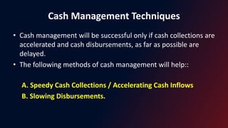 Cash Management Techniques
• Cash management will be successful only if cash collections are
accelerated and cash disbursements, as far as possible are
delayed.
• The following methods of cash management will help::
A. Speedy Cash Collections / Accelerating Cash Inflows
B. Slowing Disbursements.
 