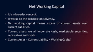 Net Working Capital
• It is a broader concept.
• It works on the principle on solvency.
• Net working capital means excess of current assets over
current liabilities.
• Current assets we all know are cash, marketable securities,
receivables and stock.
• Current Asset – Current Liability = Working Capital
 