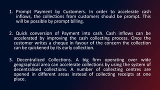 1. Prompt Payment by Customers. In order to accelerate cash
inflows, the collections from customers should be prompt. This
will be possible by prompt billing.
2. Quick conversion of Payment into cash. Cash inflows can be
accelerated by improving the cash collecting process. Once the
customer writes a cheque in favour of the concern the collection
can be quickened by its early collection.
3. Decentralized Collections. A big firm operating over wide
geographical area can accelerate collections by using the system of
decentralised collections. A number of collecting centres are
opened in different areas instead of collecting receipts at one
place.
 