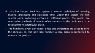 4. Lock Box System. Lock box system is another technique of reducing
mailing, processing and collecting time. Under this system the firm
selects some collecting centres at different places. The places are
selected on the basis of number of consumers and the remittance to be
received from a particular place.
• The firm hires a Post Box in post office and the parties are asked to send
the cheques on that post box number. A local bank is authorised to
operate the post box.
 
