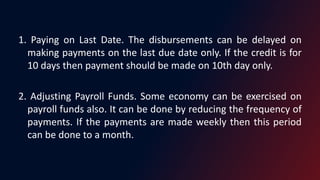 1. Paying on Last Date. The disbursements can be delayed on
making payments on the last due date only. If the credit is for
10 days then payment should be made on 10th day only.
2. Adjusting Payroll Funds. Some economy can be exercised on
payroll funds also. It can be done by reducing the frequency of
payments. If the payments are made weekly then this period
can be done to a month.
 