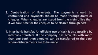 3. Centralisation of Payments. The payments should be
centralised and payments should be made through drafts or
cheques. When cheques are issued from the main office then
it will take time for the cheques to be cleared through post.
4. Inter-bank Transfer. An efficient use of cash is also possible by
interbank transfers. If the company has accounts with more
than one bank then amounts can be transferred to the bank
where disbursements are to be made.
 