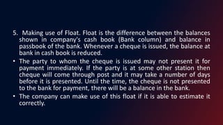 5. Making use of Float. Float is the difference between the balances
shown in company's cash book (Bank column) and balance in
passbook of the bank. Whenever a cheque is issued, the balance at
bank in cash book is reduced.
• The party to whom the cheque is issued may not present it for
payment immediately. If the party is at some other station then
cheque will come through post and it may take a number of days
before it is presented. Until the time, the cheque is not presented
to the bank for payment, there will be a balance in the bank.
• The company can make use of this float if it is able to estimate it
correctly.
 