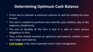 Determining Optimum Cash Balance
• A firm has to maintain a minimum amount of cash for settling the dues
in time.
• The cash is needed to purchase raw materials, pay creditors, day to day
expenses, dividend etc.
• The test of liquidity of the firm is that it is able to meet various
obligations in time.
• Thus, a firm should maintain an optimum cash balance, neither a small
nor a large cash balance.
• Cash budget is the most important tool in cash management.
 