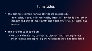 It includes
• The cash receipts from various sources are anticipated.
– From sales, debts, bills receivable, interests, dividends and other
incomes and sale of investments and other assets will be taken into
account.
• The amounts to be spent on
– Purchase of materials, payment to creditors and meeting various
other revenue and capital expenditure needs should be considered
 