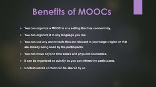 Benefits of MOOCs
 You can organize a MOOC in any setting that has connectivity.
 You can organize it in any language you like.
 You can use any online tools that are relevant to your target region or that
are already being used by the participants.
 You can move beyond time zones and physical boundaries.
 It can be organized as quickly as you can inform the participants.
 Contextualized content can be shared by all.
 