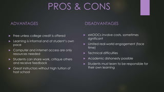 PROS & CONS
ADVANTAGES
 Free unless college credit is offered
 Learning is informal and at student’s own
pace
 Computer and internet access are only
resources needed
 Students can share work, critique others
and receive feedback
 Great instructors without high tuition of
host school
DISADVANTAGES
 xMOOCs involve costs, sometimes
significant
 Limited real-world engagement (face
time)
 Technical difficulties
 Academic dishonesty possible
 Students must learn to be responsible for
their own learning
 