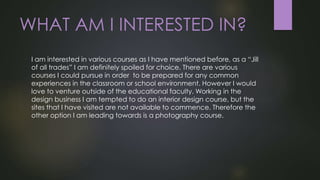 WHAT AM I INTERESTED IN?
I am interested in various courses as I have mentioned before, as a “Jill
of all trades” I am definitely spoiled for choice. There are various
courses I could pursue in order to be prepared for any common
experiences in the classroom or school environment. However I would
love to venture outside of the educational faculty. Working in the
design business I am tempted to do an interior design course, but the
sites that I have visited are not available to commence. Therefore the
other option I am leading towards is a photography course.
 