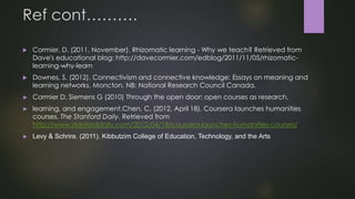 Ref cont……….
 Cormier, D. (2011, November). Rhizomatic learning - Why we teach? Retrieved from
Dave's educational blog: http://davecormier.com/edblog/2011/11/05/rhizomatic-
learning-why-learn
 Downes, S. (2012). Connectivism and connective knowledge: Essays on meaning and
learning networks. Moncton, NB: National Research Council Canada.
► Cormier D, Siemens G (2010) Through the open door: open courses as research,
► learning, and engagement.Chen, C. (2012, April 18). Coursera launches humanities
courses. The Stanford Daily. Retrieved from
http://www.stanforddaily.com/2012/04/18/coursera-launches-humanities-courses/
► Levy & Schrire. (2011). Kibbutzim College of Education, Technology, and the Arts
 