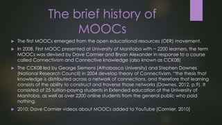 The brief history of
MOOCs
 The first MOOCs emerged from the open educational resources (OER) movement.
 In 2008, First MOOC presented at University of Manitoba with ~ 2200 learners, the term
MOOCs was devised by Dave Cormier and Bryan Alexander in response to a course
called Connectivism and Connective knowledge (also known as CCK08)
 The CCK08 led by George Siemens (Athabasca University) and Stephen Downes
(National Research Council) in 2004 develop theory of Connectivism, “the thesis that
knowledge is distributed across a network of connections, and therefore that learning
consists of the ability to construct and traverse those networks (Downes, 2012, p.9). It
consisted of 25 tuition-paying students in Extended education at the University of
Manitoba, as well as over 2200 online students from the general public who paid
nothing.
 2010: Dave Cormier videos about MOOCs added to YouTube (Cormier, 2010)
 